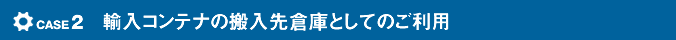 case2 輸入コンテナの搬入先倉庫としてのご利用